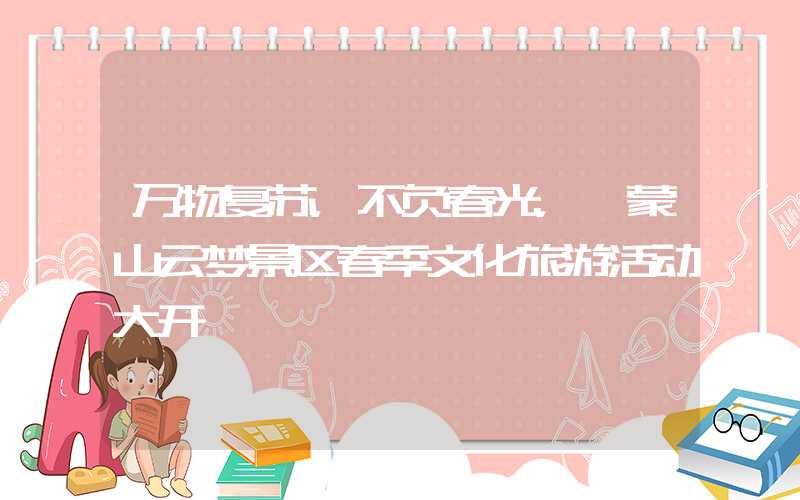 万物复苏，不负春光，沂蒙山云梦景区春季文化旅游活动大开