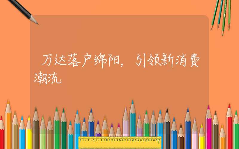万达落户绵阳，引领新消费潮流