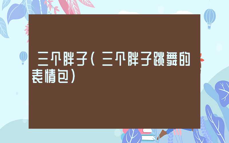 三个胖子（三个胖子跳舞的表情包）