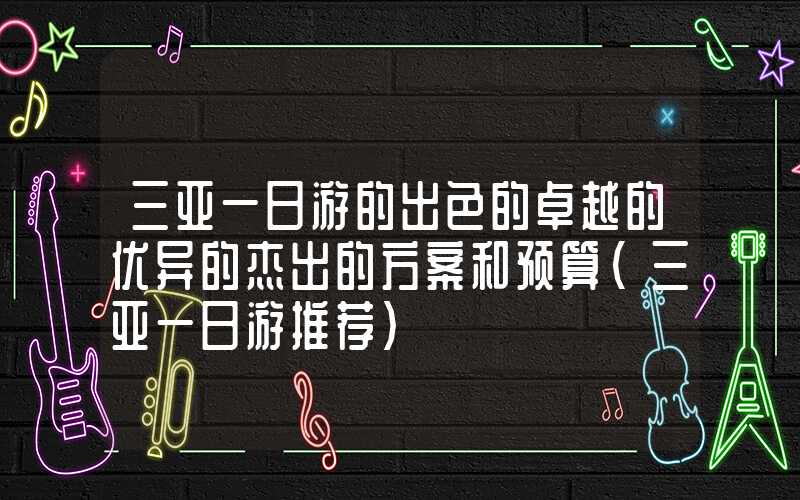 三亚一日游的出色的卓越的优异的杰出的方案和预算（三亚一日游推荐）
