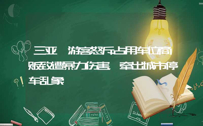 三亚一游客怒斥占用车位商贩致遭暴力伤害，牵出城市停车乱象