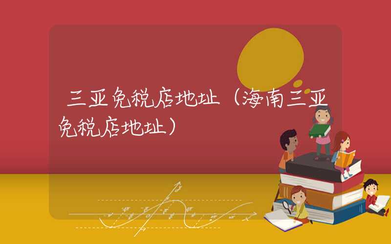 三亚免税店地址(海南三亚免税店地址)