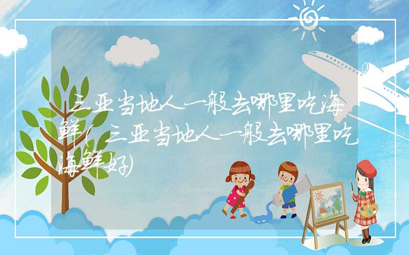 三亚当地人一般去哪里吃海鲜（三亚当地人一般去哪里吃海鲜好）