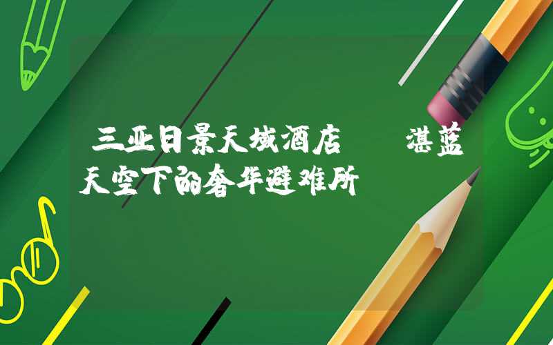 三亚日景天域酒店——湛蓝天空下的奢华避难所