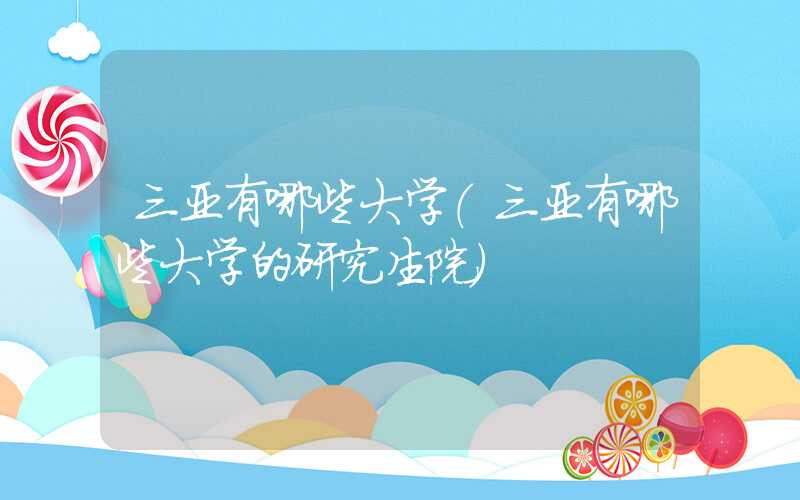 三亚有哪些大学(三亚有哪些大学的研究生院)
