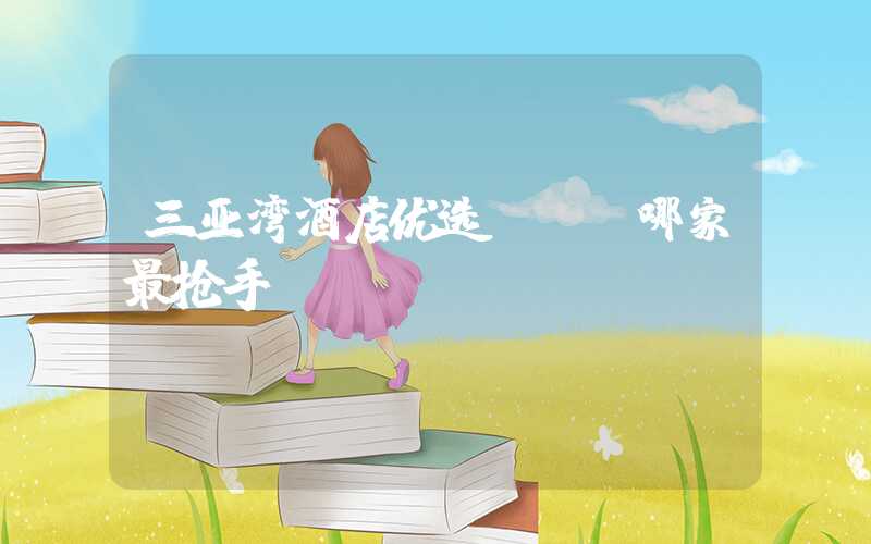 三亚湾酒店优选 - 哪家最抢手？
