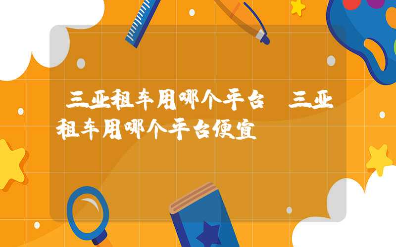 三亚租车用哪个平台(三亚租车用哪个平台便宜)
