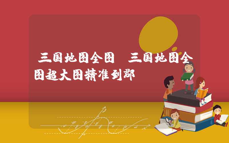 三国地图全图(三国地图全图超大图精准到郡)