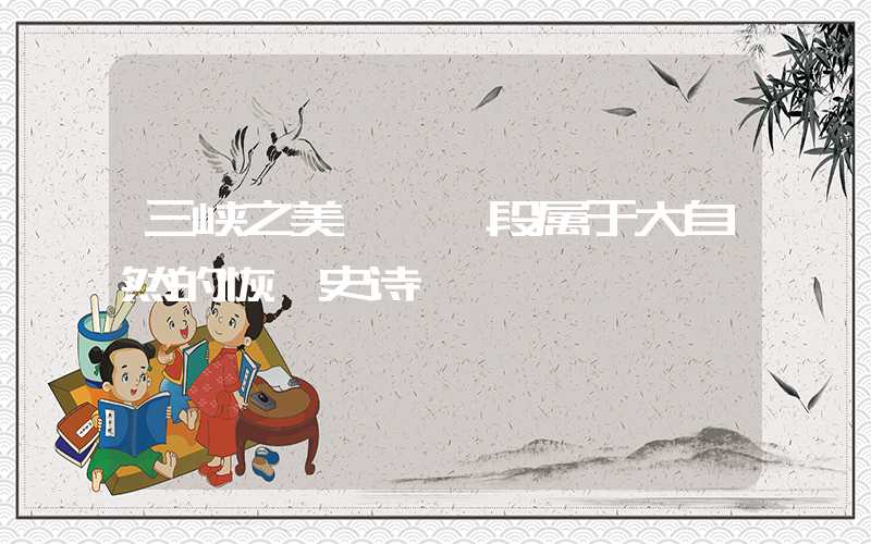 三峡之美——一段属于大自然的恢弘史诗