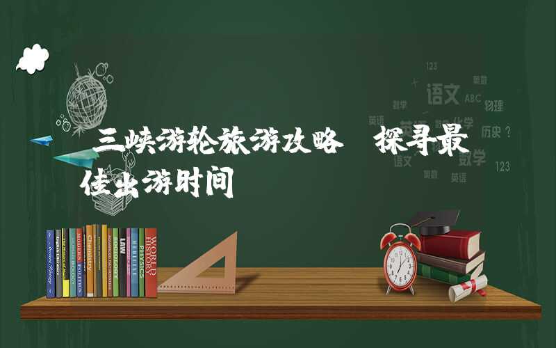 三峡游轮旅游攻略：探寻最佳出游时间