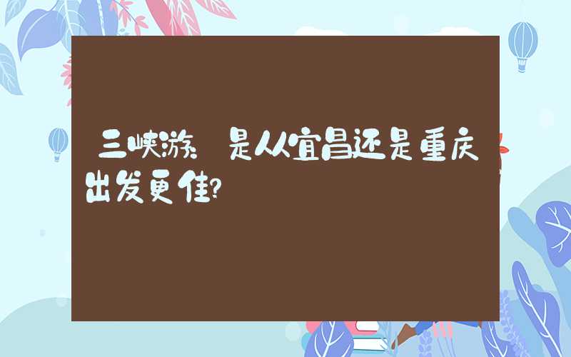 三峡游：是从宜昌还是重庆出发更佳？
