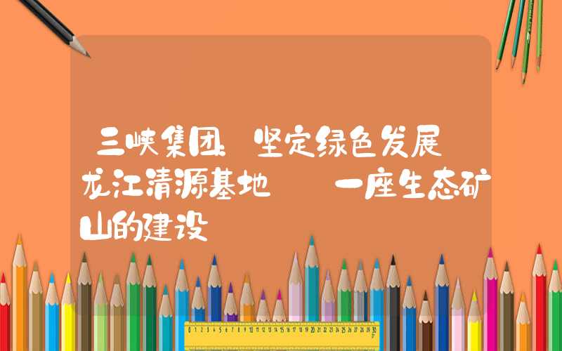 三峡集团：坚定绿色发展 龙江清源基地——一座生态矿山的建设
