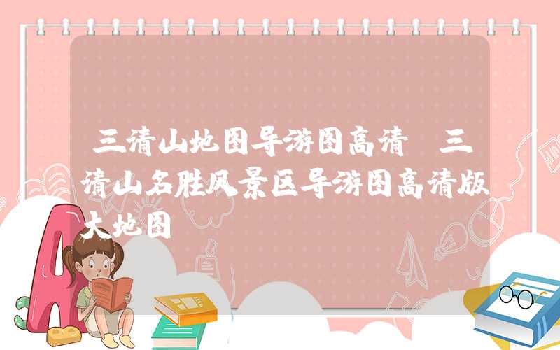 三清山地图导游图高清（三清山名胜风景区导游图高清版大地图）