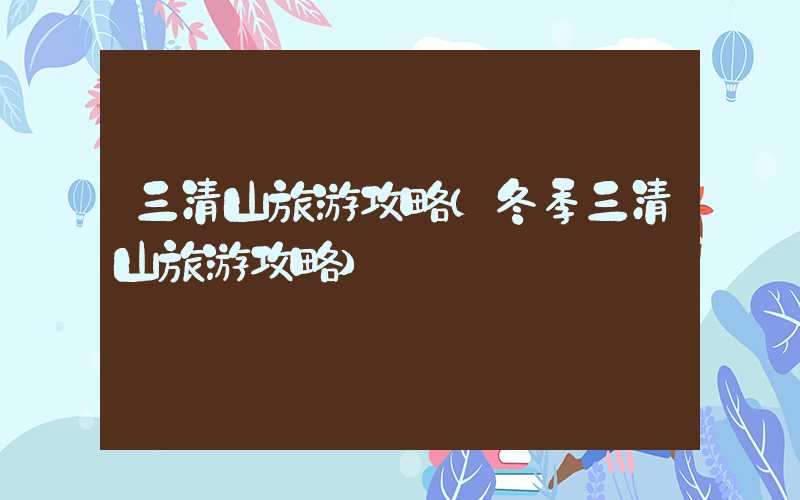 三清山旅游攻略（冬季三清山旅游攻略）