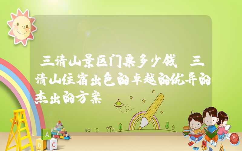 三清山景区门票多少钱(三清山住宿出色的卓越的优异的杰出的方案)