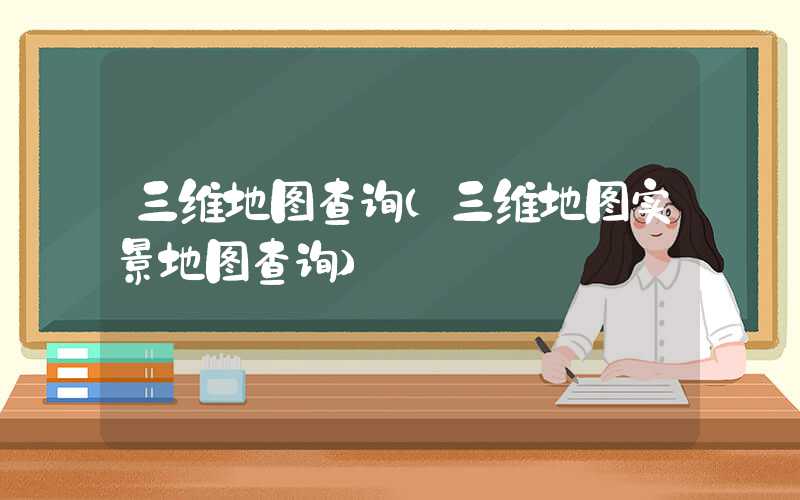 三维地图查询（三维地图实景地图查询）