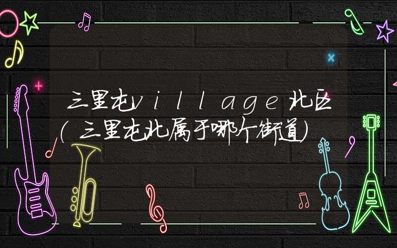 三里屯village北区（三里屯北属于哪个街道）
