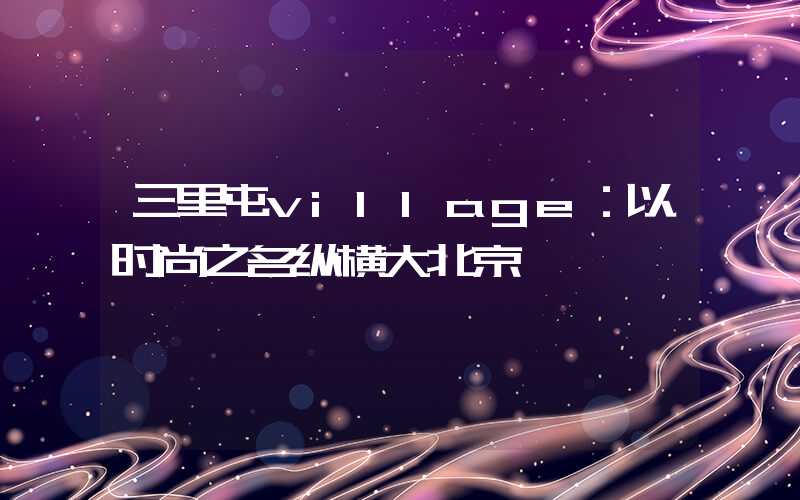 三里屯village：以时尚之名纵横大北京