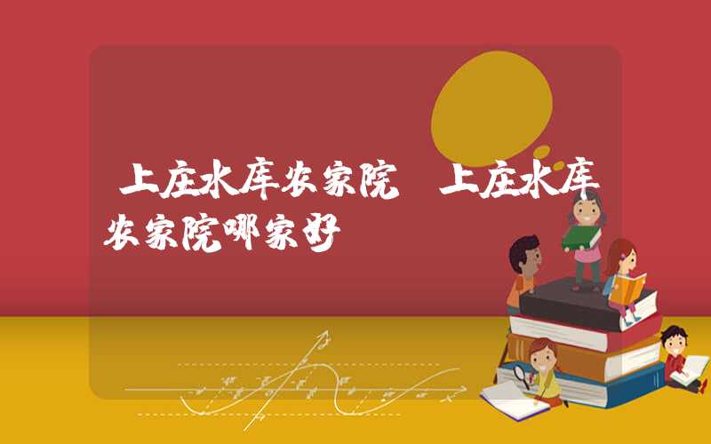 上庄水库农家院（上庄水库农家院哪家好）