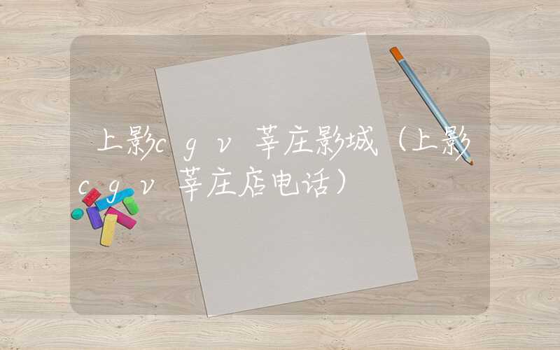 上影cgv莘庄影城(上影cgv莘庄店电话)