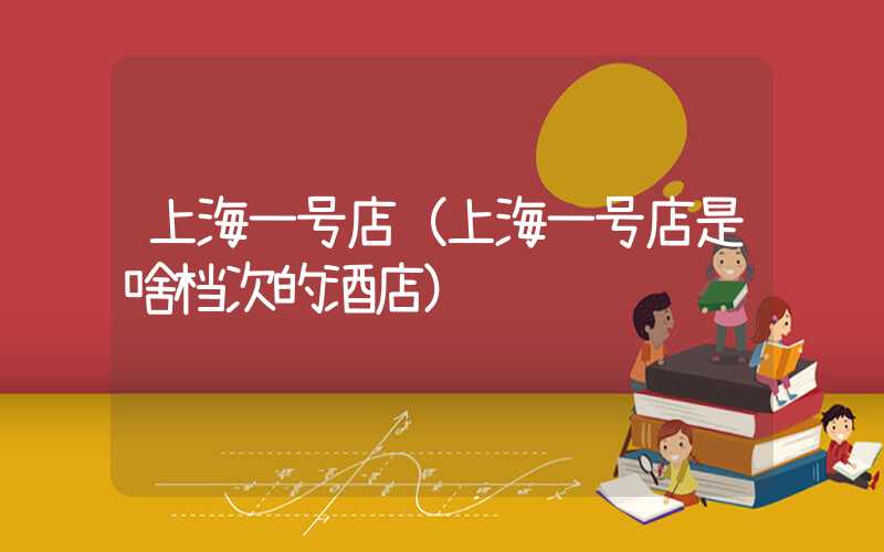 上海一号店（上海一号店是啥档次的酒店）