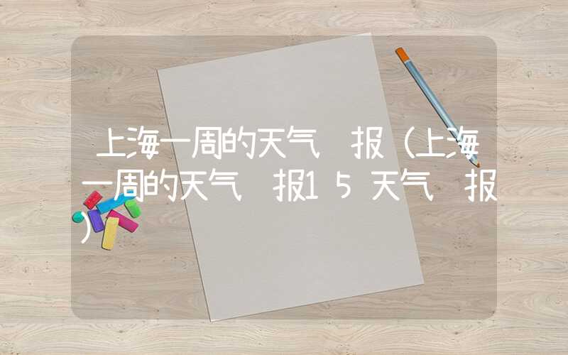 上海一周的天气预报（上海一周的天气预报15天气预报）
