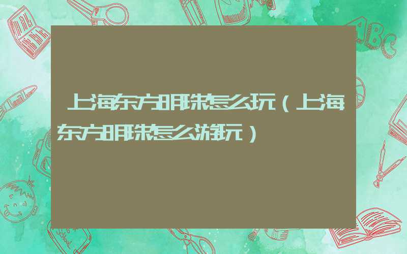 上海东方明珠怎么玩（上海东方明珠怎么游玩）