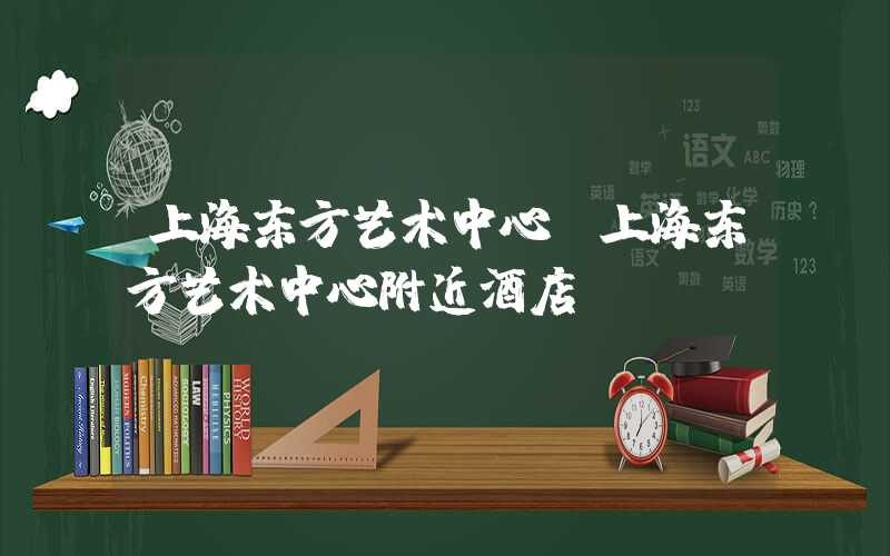 上海东方艺术中心（上海东方艺术中心附近酒店）