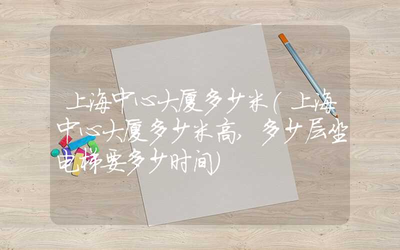 上海中心大厦多少米（上海中心大厦多少米高,多少层坐电梯要多少时间）