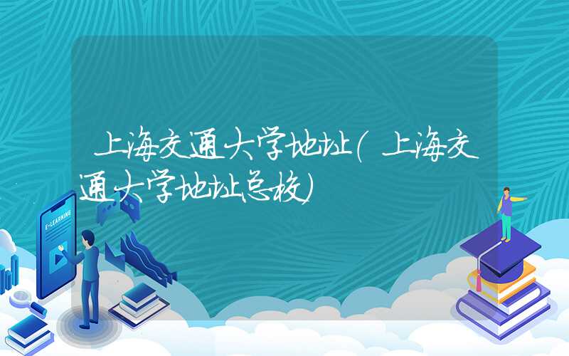 上海交通大学地址（上海交通大学地址总校）