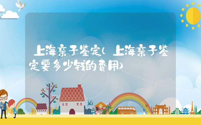 上海亲子鉴定（上海亲子鉴定要多少钱的费用）