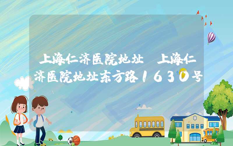 上海仁济医院地址（上海仁济医院地址东方路1630号）