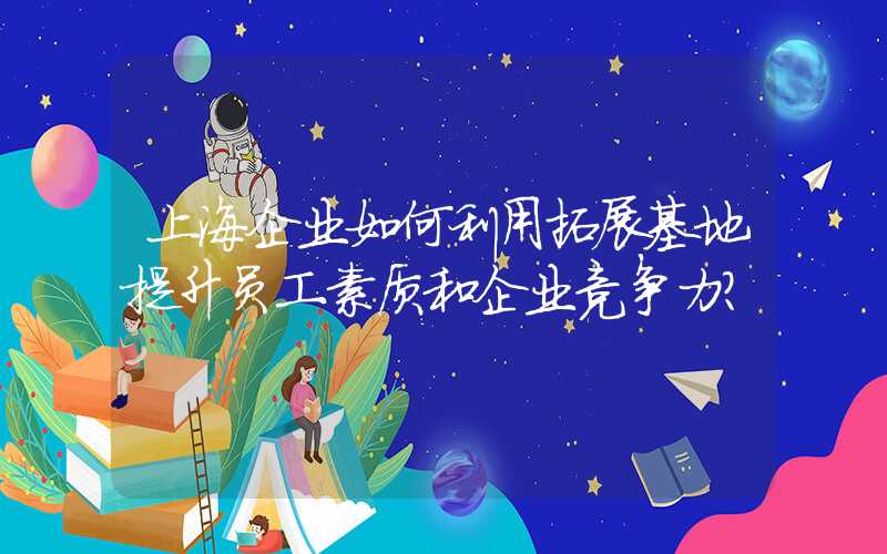上海企业如何利用拓展基地提升员工素质和企业竞争力？