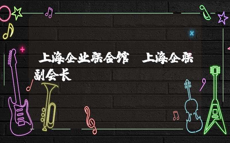 上海企业联合馆(上海企联副会长)