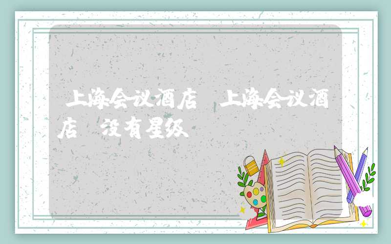 上海会议酒店（上海会议酒店 没有星级）