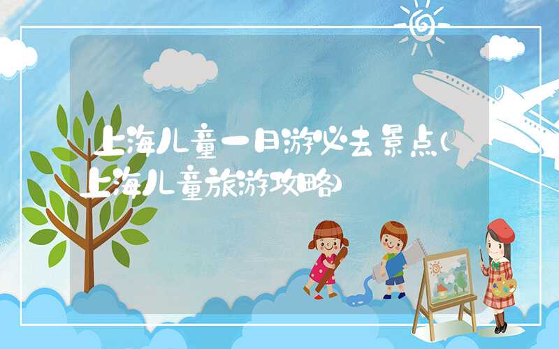 上海儿童一日游必去景点（上海儿童旅游攻略）