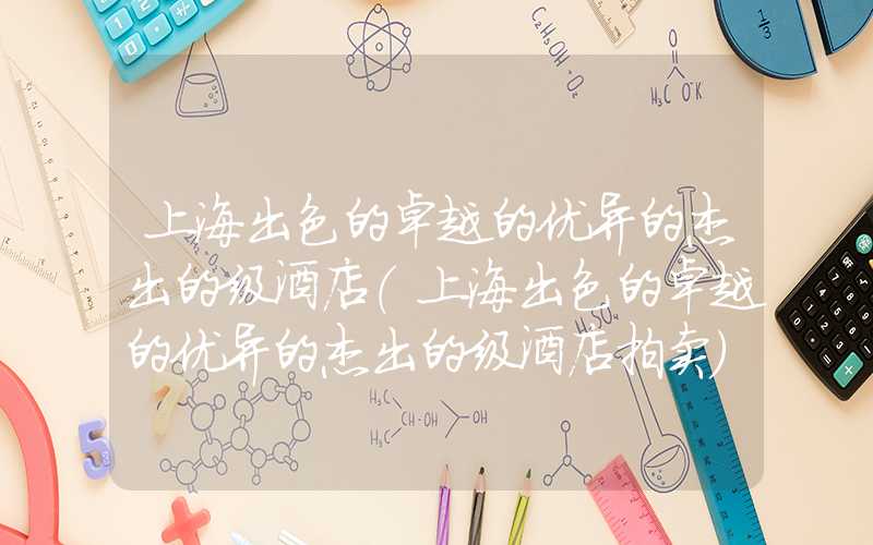 上海出色的卓越的优异的杰出的级酒店(上海出色的卓越的优异的杰出的级酒店拍卖)
