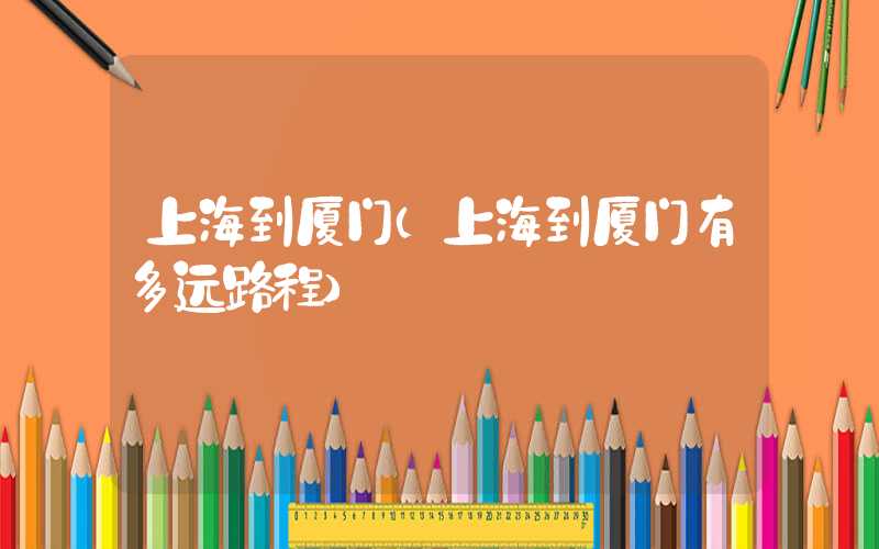 上海到厦门（上海到厦门有多远路程）