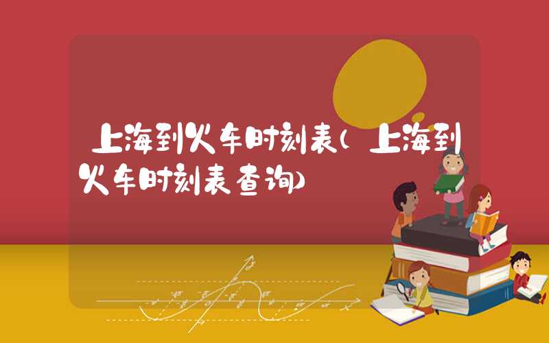 上海到火车时刻表（上海到火车时刻表查询）