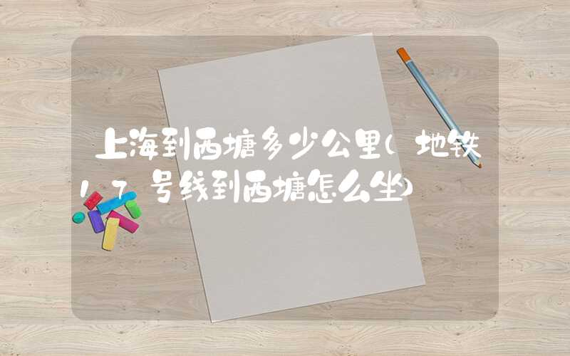 上海到西塘多少公里(地铁17号线到西塘怎么坐)