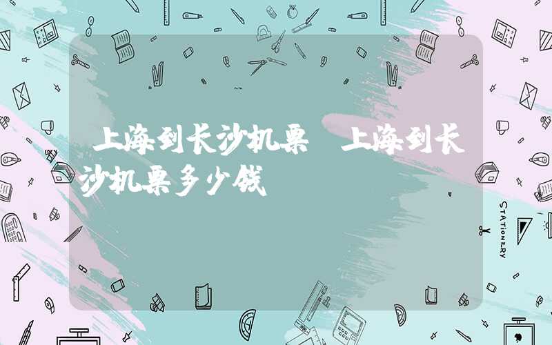上海到长沙机票（上海到长沙机票多少钱）