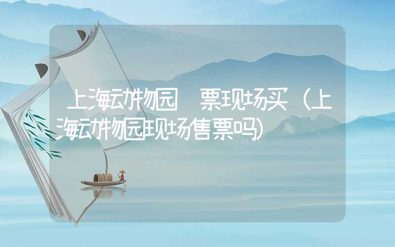 上海动物园门票现场买（上海动物园现场售票吗）