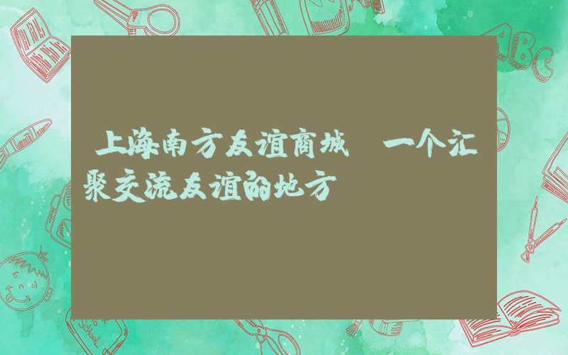 上海南方友谊商城：一个汇聚交流友谊的地方