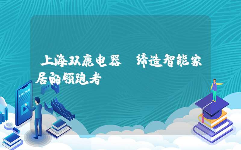 上海双鹿电器：缔造智能家居的领跑者