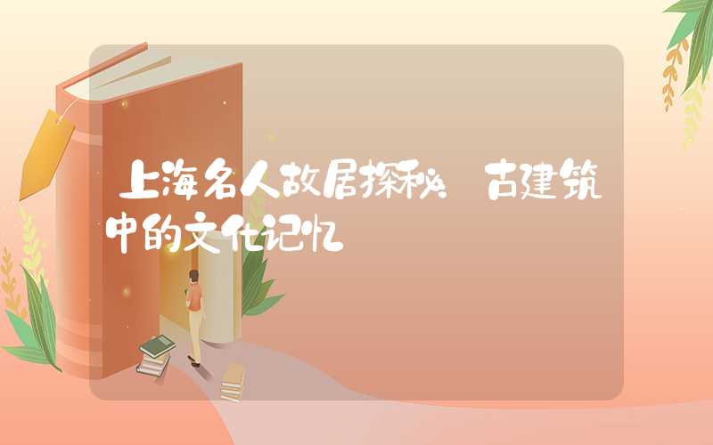 上海名人故居探秘:古建筑中的文化记忆