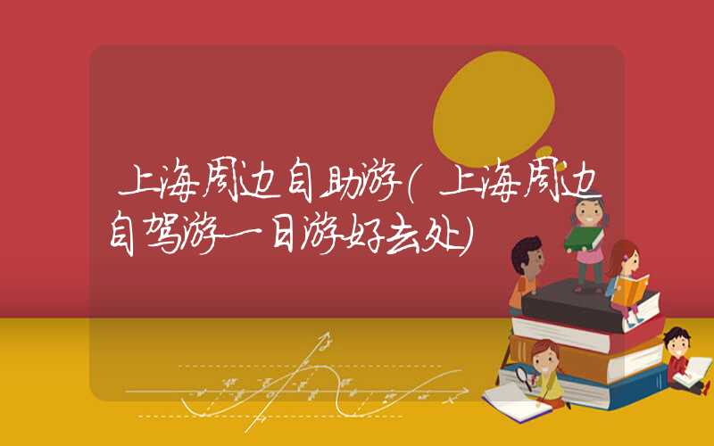 上海周边自助游（上海周边自驾游一日游好去处）
