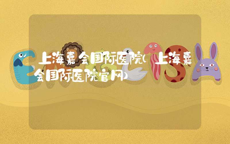 上海嘉会国际医院（上海嘉会国际医院官网）