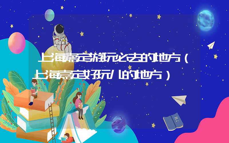 上海嘉定游玩必去的地方（上海嘉定好玩儿的地方）