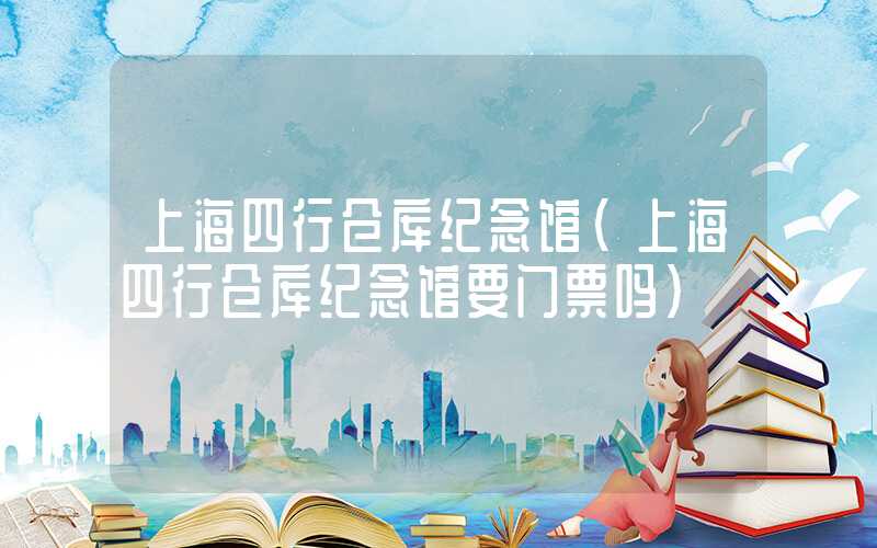 上海四行仓库纪念馆(上海四行仓库纪念馆要门票吗)
