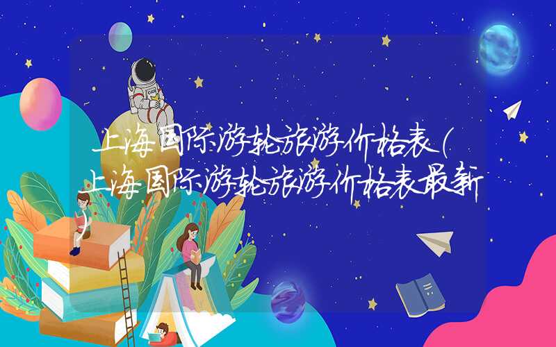 上海国际游轮旅游价格表(上海国际游轮旅游价格表最新)